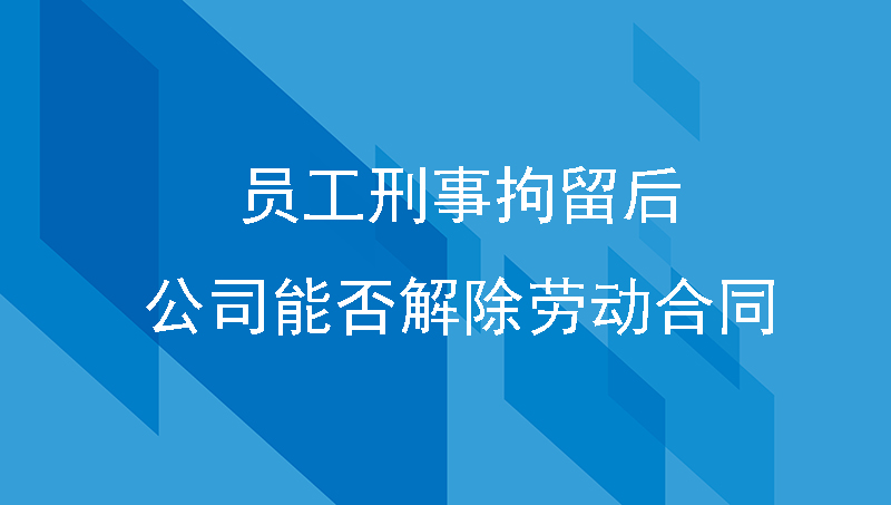 员工被刑事拘留后该怎么办, 公司与员工解除劳动合同可以吗