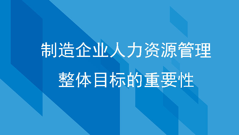 企业管理篇| 制造企业人力资源管理整体目标的重要性